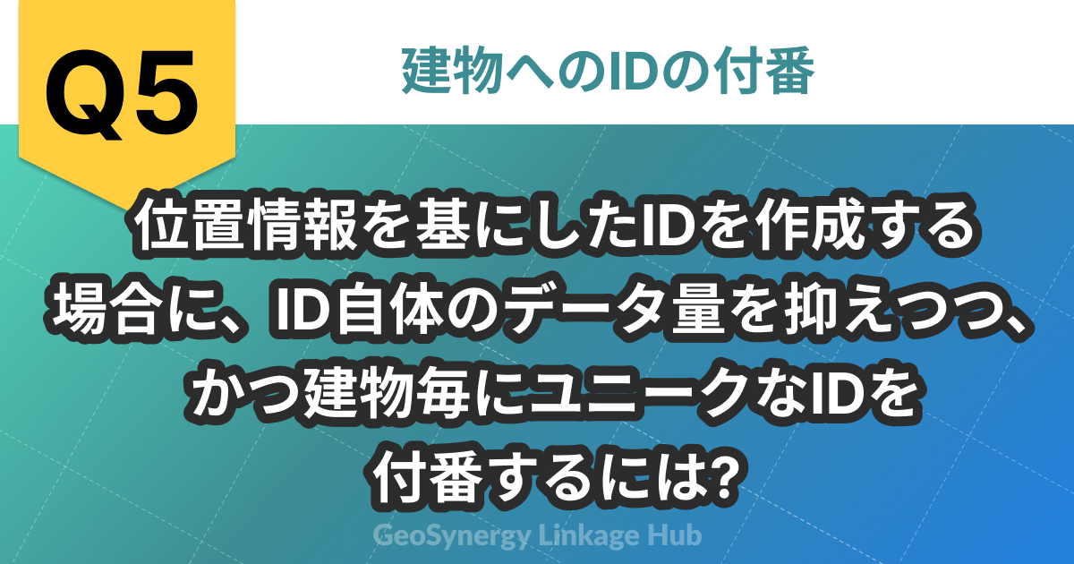 問題5 位置情報を基にしたIDを作成する
場合に、ID自体のデータ量を抑えつつ、かつ建物毎にユニークなIDを付番するには?